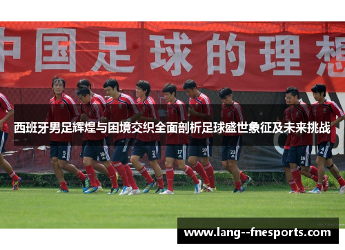 西班牙男足辉煌与困境交织全面剖析足球盛世象征及未来挑战