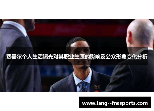 费基尔个人生活曝光对其职业生涯的影响及公众形象变化分析 费基尔个人生活曝光对其职业生涯的影响及公众形象变化分析