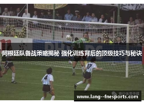 阿根廷队备战策略揭秘 强化训练背后的顶级技巧与秘诀