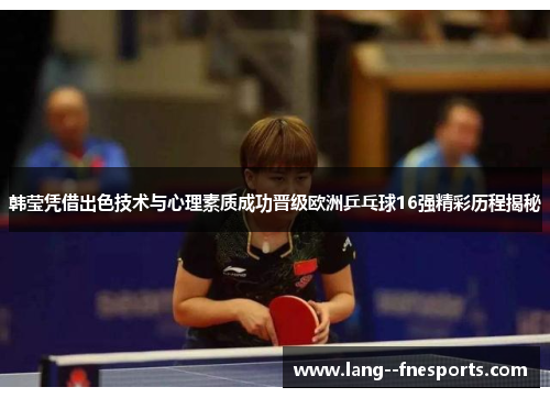 韩莹凭借出色技术与心理素质成功晋级欧洲乒乓球16强精彩历程揭秘
