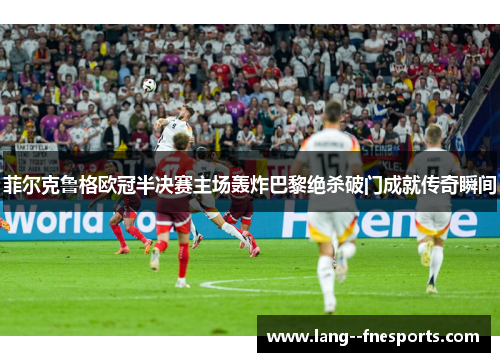 菲尔克鲁格欧冠半决赛主场轰炸巴黎绝杀破门成就传奇瞬间 菲尔克鲁格欧冠半决赛主场轰炸巴黎绝杀破门成就传奇瞬间
